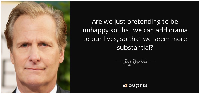 Are we just pretending to be unhappy so that we can add drama to our lives, so that we seem more substantial? - Jeff Daniels