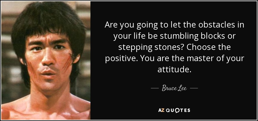Are you going to let the obstacles in your life be stumbling blocks or stepping stones? Choose the positive. You are the master of your attitude. - Bruce Lee