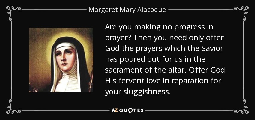 Are you making no progress in prayer? Then you need only offer God the prayers which the Savior has poured out for us in the sacrament of the altar. Offer God His fervent love in reparation for your sluggishness. - Margaret Mary Alacoque