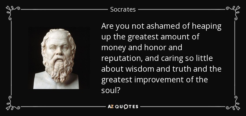 Are you not ashamed of heaping up the greatest amount of money and honor and reputation, and caring so little about wisdom and truth and the greatest improvement of the soul? - Socrates