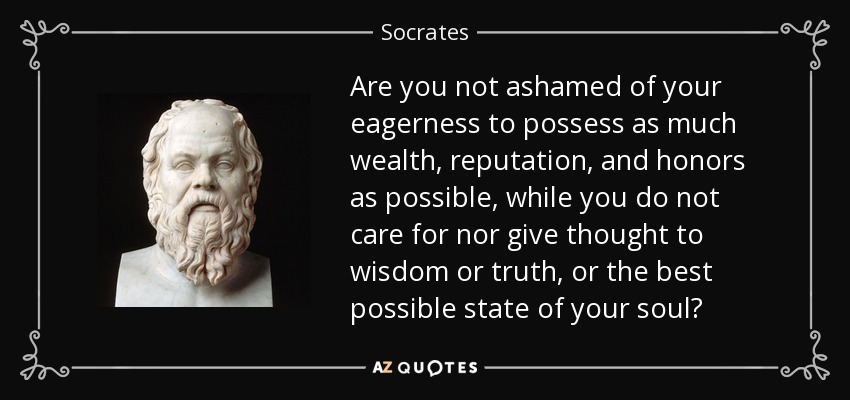 Are you not ashamed of your eagerness to possess as much wealth, reputation, and honors as possible, while you do not care for nor give thought to wisdom or truth, or the best possible state of your soul? - Socrates