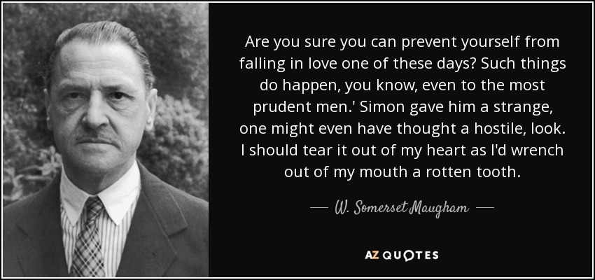 Are you sure you can prevent yourself from falling in love one of these days? Such things do happen, you know, even to the most prudent men.' Simon gave him a strange, one might even have thought a hostile, look. I should tear it out of my heart as I'd wrench out of my mouth a rotten tooth. - W. Somerset Maugham
