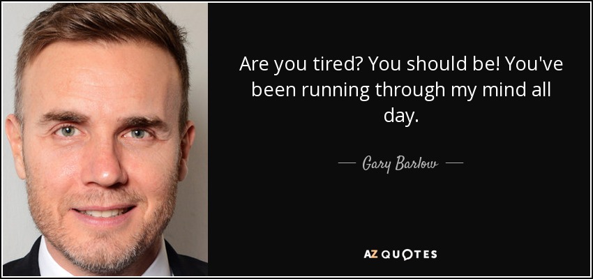 Are you tired? You should be! You've been running through my mind all day. - Gary Barlow