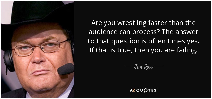 Are you wrestling faster than the audience can process? The answer to that question is often times yes. If that is true, then you are failing. - Jim Ross