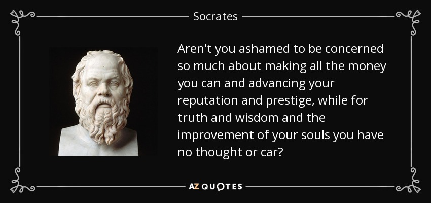 Aren't you ashamed to be concerned so much about making all the money you can and advancing your reputation and prestige, while for truth and wisdom and the improvement of your souls you have no thought or car? - Socrates