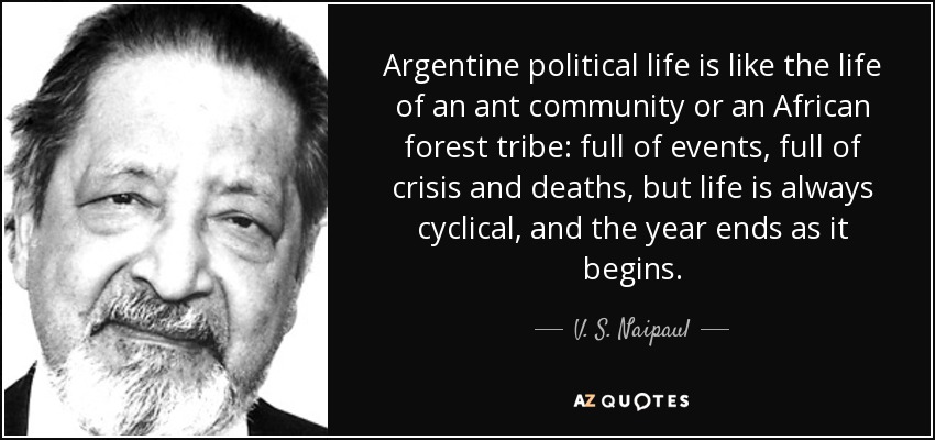 Argentine political life is like the life of an ant community or an African forest tribe: full of events, full of crisis and deaths, but life is always cyclical, and the year ends as it begins. - V. S. Naipaul