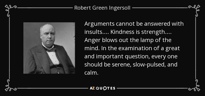 Arguments cannot be answered with insults. . . . Kindness is strength. . . . Anger blows out the lamp of the mind. In the examination of a great and important question, every one should be serene, slow-pulsed, and calm. - Robert Green Ingersoll