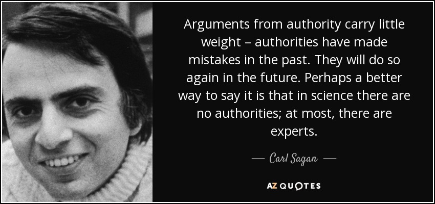 Arguments from authority carry little weight – authorities have made mistakes in the past. They will do so again in the future. Perhaps a better way to say it is that in science there are no authorities; at most, there are experts. - Carl Sagan