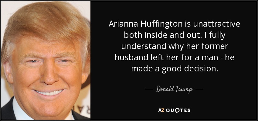 Arianna Huffington is unattractive both inside and out. I fully understand why her former husband left her for a man - he made a good decision. - Donald Trump