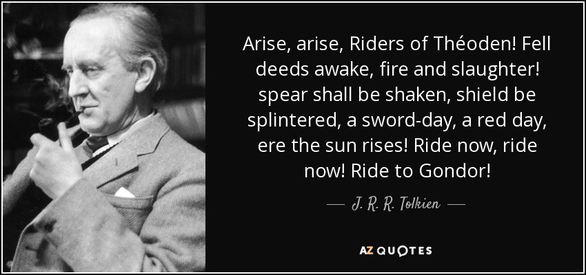 Arise, arise, Riders of Théoden! Fell deeds awake, fire and slaughter! spear shall be shaken, shield be splintered, a sword-day, a red day, ere the sun rises! Ride now, ride now! Ride to Gondor! - J. R. R. Tolkien