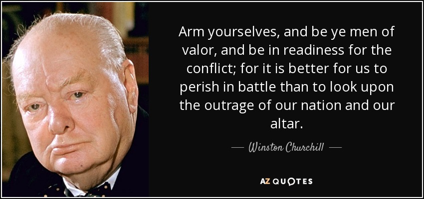 Arm yourselves, and be ye men of valor, and be in readiness for the conflict; for it is better for us to perish in battle than to look upon the outrage of our nation and our altar. - Winston Churchill