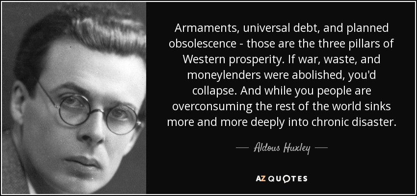 Armaments, universal debt, and planned obsolescence - those are the three pillars of Western prosperity. If war, waste, and moneylenders were abolished, you'd collapse. And while you people are overconsuming the rest of the world sinks more and more deeply into chronic disaster. - Aldous Huxley