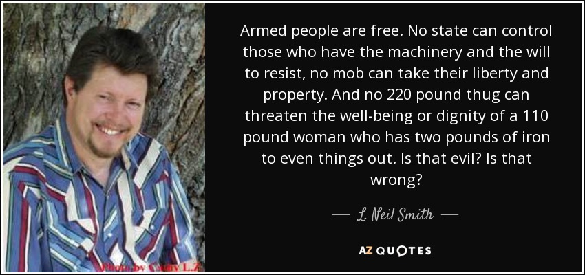 Armed people are free. No state can control those who have the machinery and the will to resist, no mob can take their liberty and property. And no 220 pound thug can threaten the well-being or dignity of a 110 pound woman who has two pounds of iron to even things out. Is that evil? Is that wrong? - L. Neil Smith