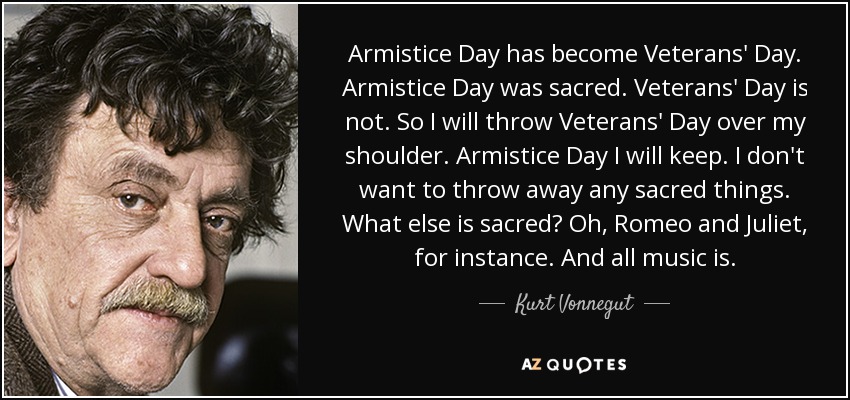 Armistice Day has become Veterans' Day. Armistice Day was sacred. Veterans' Day is not. So I will throw Veterans' Day over my shoulder. Armistice Day I will keep. I don't want to throw away any sacred things. What else is sacred? Oh, Romeo and Juliet, for instance. And all music is. - Kurt Vonnegut