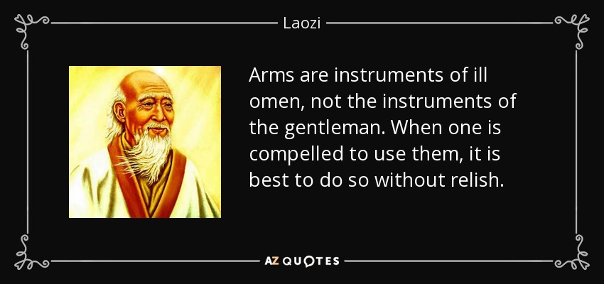 Arms are instruments of ill omen, not the instruments of the gentleman. When one is compelled to use them, it is best to do so without relish. - Laozi