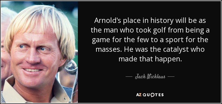 Arnold's place in history will be as the man who took golf from being a game for the few to a sport for the masses. He was the catalyst who made that happen. - Jack Nicklaus