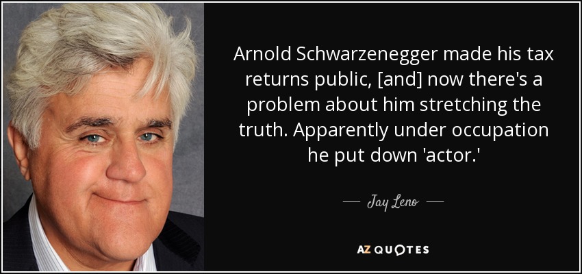 Arnold Schwarzenegger made his tax returns public, [and] now there's a problem about him stretching the truth. Apparently under occupation he put down 'actor.' - Jay Leno
