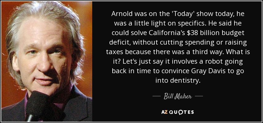 Arnold was on the 'Today' show today, he was a little light on specifics. He said he could solve California's $38 billion budget deficit, without cutting spending or raising taxes because there was a third way. What is it? Let's just say it involves a robot going back in time to convince Gray Davis to go into dentistry. - Bill Maher