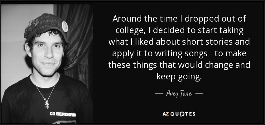 Around the time I dropped out of college, I decided to start taking what I liked about short stories and apply it to writing songs - to make these things that would change and keep going. - Avey Tare