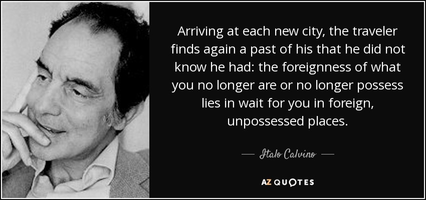 Arriving at each new city, the traveler finds again a past of his that he did not know he had: the foreignness of what you no longer are or no longer possess lies in wait for you in foreign, unpossessed places. - Italo Calvino