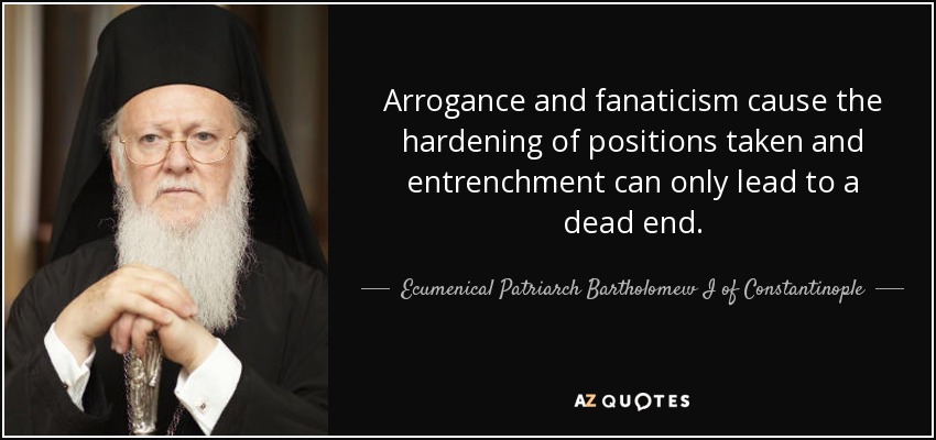 Arrogance and fanaticism cause the hardening of positions taken and entrenchment can only lead to a dead end. - Ecumenical Patriarch Bartholomew I of Constantinople