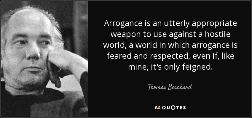 Arrogance is an utterly appropriate weapon to use against a hostile world, a world in which arrogance is feared and respected, even if, like mine, it's only feigned. - Thomas Bernhard