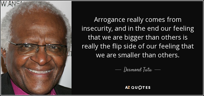 Arrogance really comes from insecurity, and in the end our feeling that we are bigger than others is really the flip side of our feeling that we are smaller than others. - Desmond Tutu