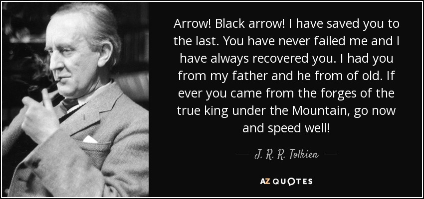 Arrow! Black arrow! I have saved you to the last. You have never failed me and I have always recovered you. I had you from my father and he from of old. If ever you came from the forges of the true king under the Mountain, go now and speed well! - J. R. R. Tolkien