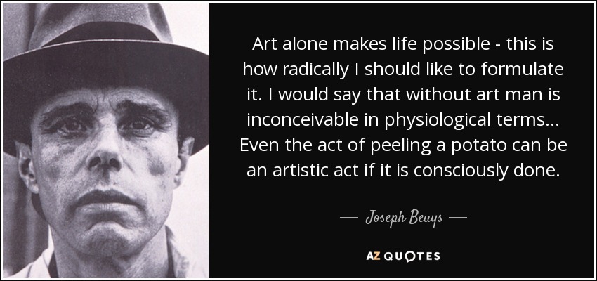 Art alone makes life possible - this is how radically I should like to formulate it. I would say that without art man is inconceivable in physiological terms... Even the act of peeling a potato can be an artistic act if it is consciously done. - Joseph Beuys