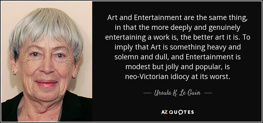 Art and Entertainment are the same thing, in that the more deeply and genuinely entertaining a work is, the better art it is. To imply that Art is something heavy and solemn and dull, and Entertainment is modest but jolly and popular, is neo-Victorian idiocy at its worst. - Ursula K. Le Guin