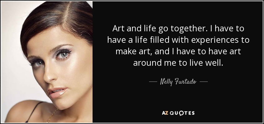 Art and life go together. I have to have a life filled with experiences to make art, and I have to have art around me to live well. - Nelly Furtado