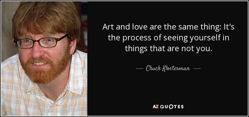 Art and love are the same thing: It’s the process of seeing yourself in things that are not you. - Chuck Klosterman