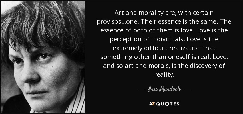 Art and morality are, with certain provisos…one. Their essence is the same. The essence of both of them is love. Love is the perception of individuals. Love is the extremely difficult realization that something other than oneself is real. Love, and so art and morals, is the discovery of reality. - Iris Murdoch