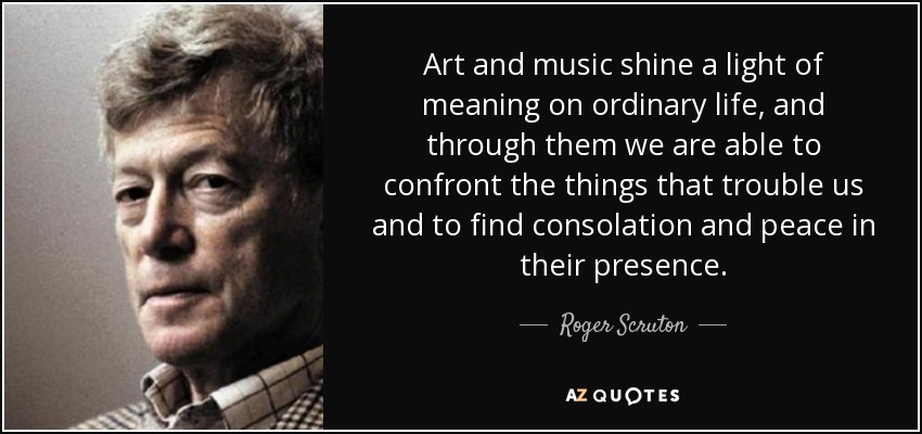 Art and music shine a light of meaning on ordinary life, and through them we are able to confront the things that trouble us and to find consolation and peace in their presence. - Roger Scruton