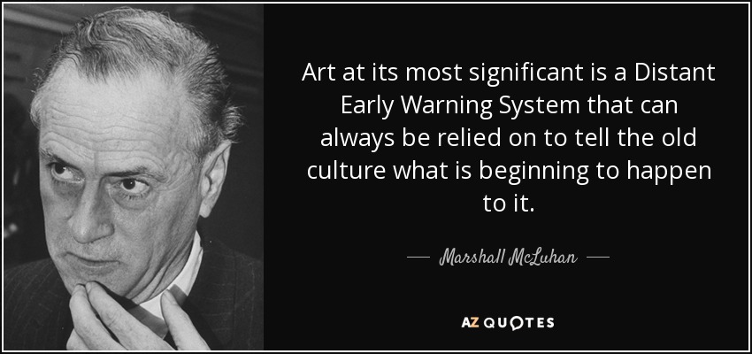 Art at its most significant is a Distant Early Warning System that can always be relied on to tell the old culture what is beginning to happen to it. - Marshall McLuhan