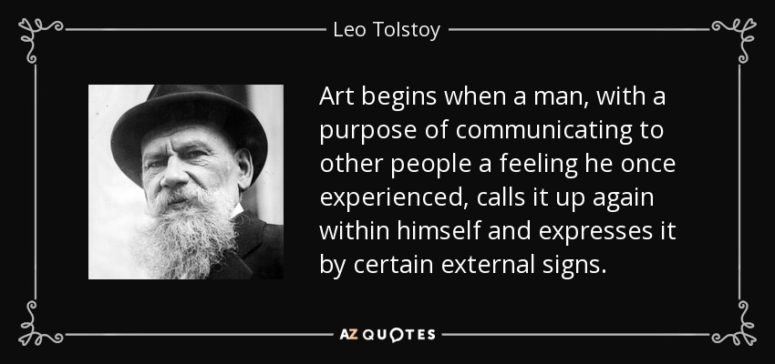Art begins when a man, with a purpose of communicating to other people a feeling he once experienced, calls it up again within himself and expresses it by certain external signs. - Leo Tolstoy