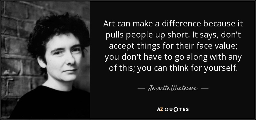 Art can make a difference because it pulls people up short. It says, don't accept things for their face value; you don't have to go along with any of this; you can think for yourself. - Jeanette Winterson