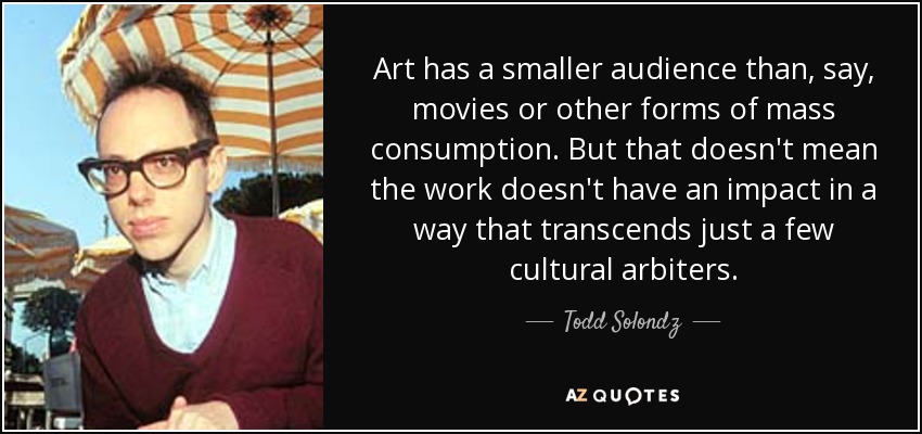 Art has a smaller audience than, say, movies or other forms of mass consumption. But that doesn't mean the work doesn't have an impact in a way that transcends just a few cultural arbiters. - Todd Solondz