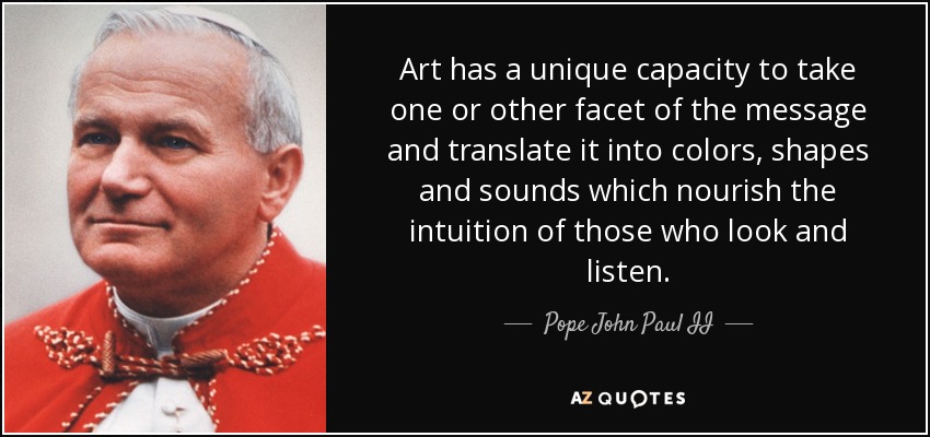 Art has a unique capacity to take one or other facet of the message and translate it into colors, shapes and sounds which nourish the intuition of those who look and listen. - Pope John Paul II
