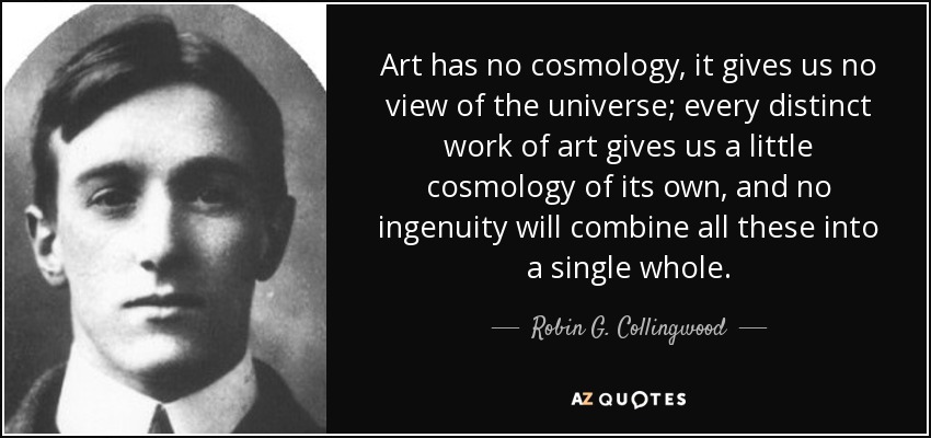 Art has no cosmology, it gives us no view of the universe; every distinct work of art gives us a little cosmology of its own, and no ingenuity will combine all these into a single whole. - Robin G. Collingwood