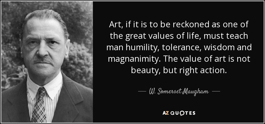 Art, if it is to be reckoned as one of the great values of life, must teach man humility, tolerance, wisdom and magnanimity. The value of art is not beauty, but right action. - W. Somerset Maugham
