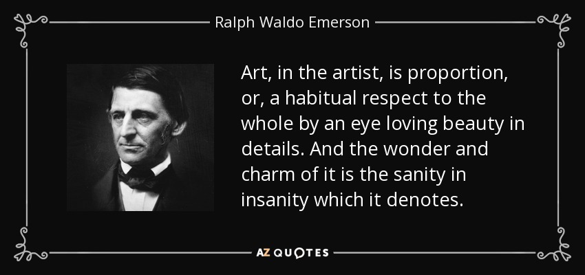 Art, in the artist, is proportion, or, a habitual respect to the whole by an eye loving beauty in details. And the wonder and charm of it is the sanity in insanity which it denotes. - Ralph Waldo Emerson