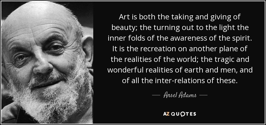 Art is both the taking and giving of beauty; the turning out to the light the inner folds of the awareness of the spirit. It is the recreation on another plane of the realities of the world; the tragic and wonderful realities of earth and men, and of all the inter-relations of these. - Ansel Adams