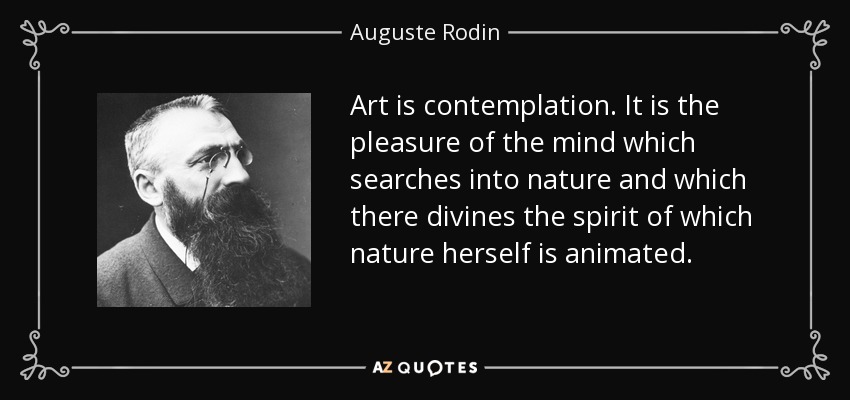Art is contemplation. It is the pleasure of the mind which searches into nature and which there divines the spirit of which nature herself is animated. - Auguste Rodin