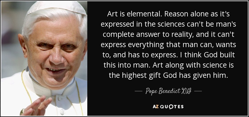 Art is elemental. Reason alone as it's expressed in the sciences can't be man's complete answer to reality, and it can't express everything that man can, wants to, and has to express. I think God built this into man. Art along with science is the highest gift God has given him. - Pope Benedict XVI