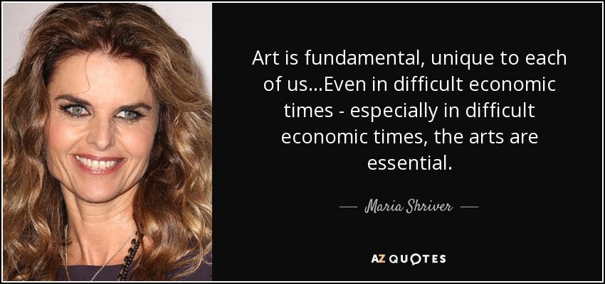 Art is fundamental, unique to each of us...Even in difficult economic times - especially in difficult economic times, the arts are essential. - Maria Shriver