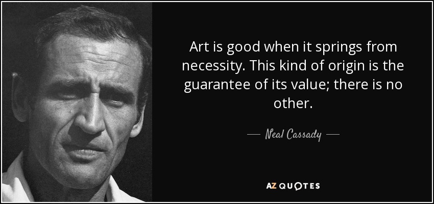 Art is good when it springs from necessity. This kind of origin is the guarantee of its value; there is no other. - Neal Cassady