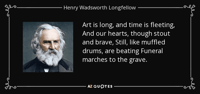 Art is long, and time is fleeting, And our hearts, though stout and brave, Still, like muffled drums, are beating Funeral marches to the grave. - Henry Wadsworth Longfellow