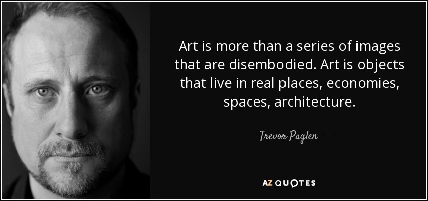 Art is more than a series of images that are disembodied. Art is objects that live in real places, economies, spaces, architecture. - Trevor Paglen