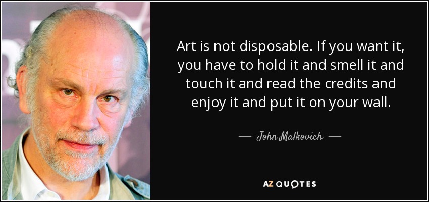 Art is not disposable. If you want it, you have to hold it and smell it and touch it and read the credits and enjoy it and put it on your wall. - John Malkovich